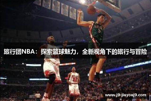 旅行团NBA：探索篮球魅力，全新视角下的旅行与冒险