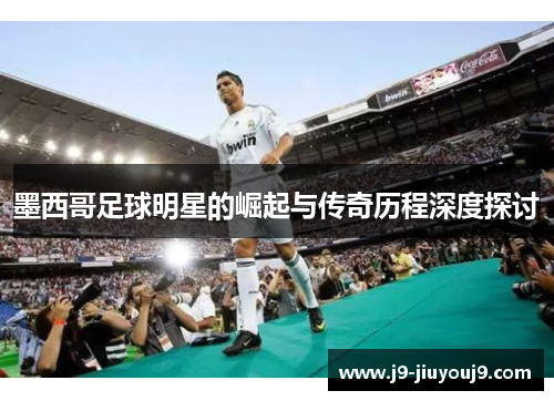 墨西哥足球明星的崛起与传奇历程深度探讨
