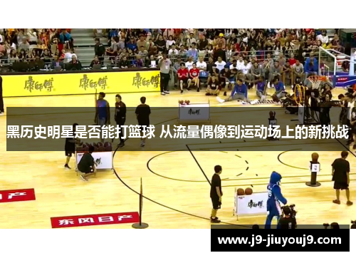 黑历史明星是否能打篮球 从流量偶像到运动场上的新挑战